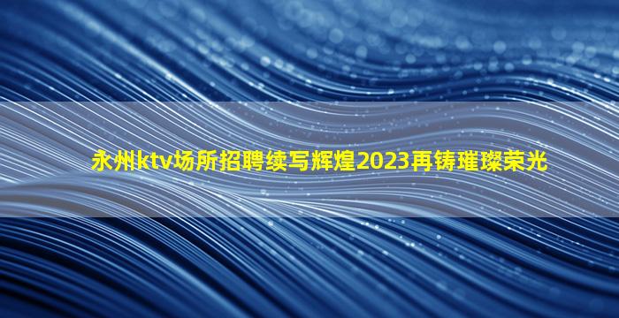永州ktv场所招聘续写辉煌2023再铸璀璨荣光